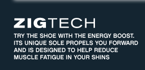 ZigTech Try the shoe with the energy boost. Its unique sole propels you forward and is designed to help reduce muscle fatigue in your shins